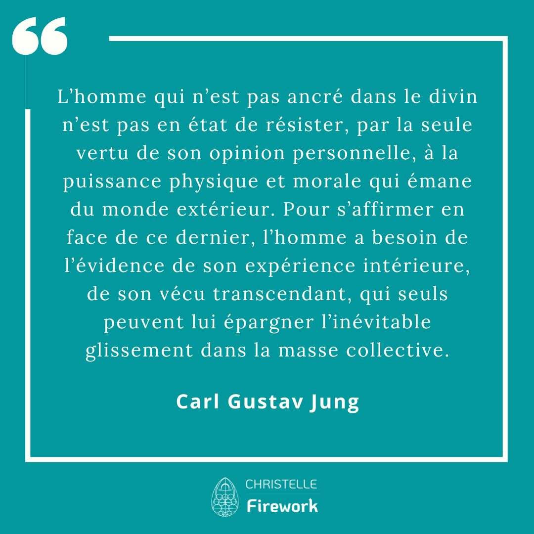 L’homme qui n’est pas ancré dans le divin n’est pas en état de résister, par la seule vertu de son opinion personnelle, à la puissance physique et morale qui émane du monde extérieur. Pour s’affirmer en face de ce dernier, l’homme a besoin de l’évidence de son expérience intérieure, de son vécu transcendant, qui seuls peuvent lui épargner l’inévitable glissement dans la masse collective. - Carl Gustav Jung