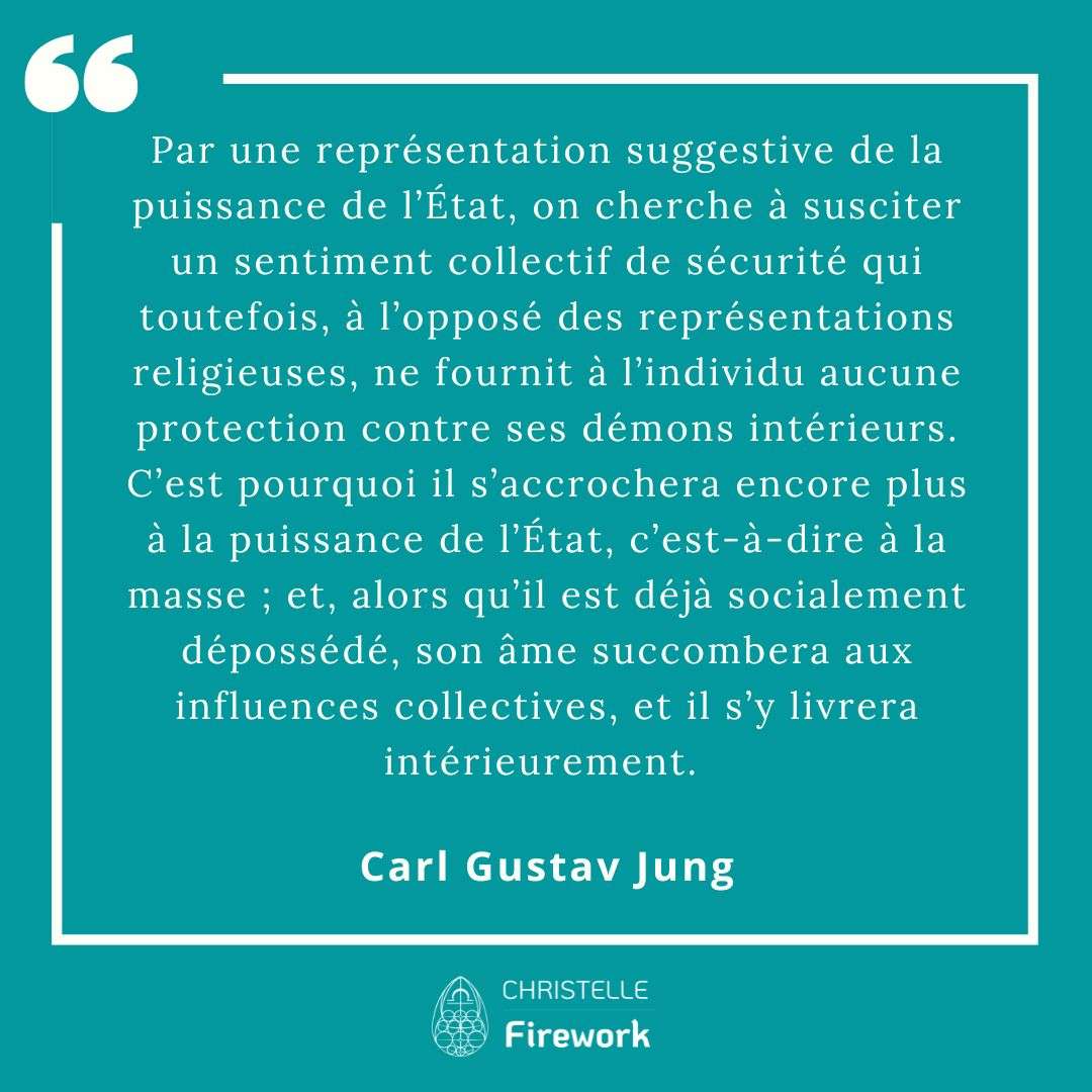 Par une représentation suggestive de la puissance de l’Etat, on cherche à susciter un sentiment collectif de sécurité qui toutefois, à l’opposé des représentations religieuses, ne fournit à l’individu aucune protection contre ses démons intérieurs. C’est pourquoi il s’accrochera encore plus à la puissance de l’Etat, c’est-à-dire à la masse ; et, alors qu’il est déjà socialement dépossédé, son âme succombera aux influences collectives, et il s’y livrera intérieurement. - Carl Gustav Jung