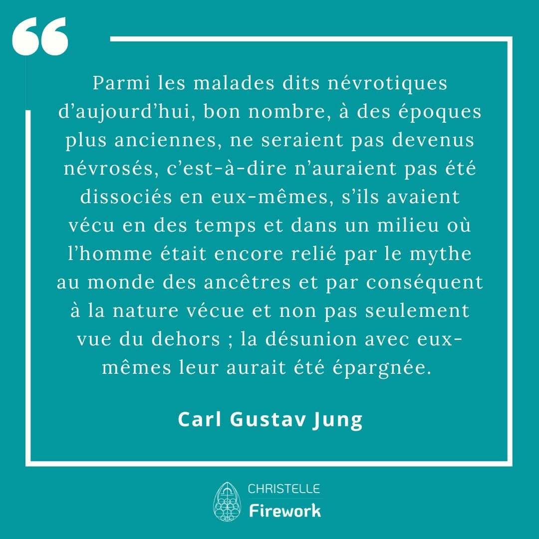 Parmi les malades dits névrotiques d’aujourd’hui, bon nombre, à des époques plus anciennes, ne seraient pas devenus névrosés, c’est-à-dire n’auraient pas été dissociés en eux-mêmes, s’ils avaient vécu en des temps et dans un milieu où l’homme était encore relié par le mythe au monde des ancêtres et par conséquent à la nature vécue et non pas seulement vue du dehors ; la désunion avec eux-mêmes leur aurait été épargnée. - Carl Gustav Jung