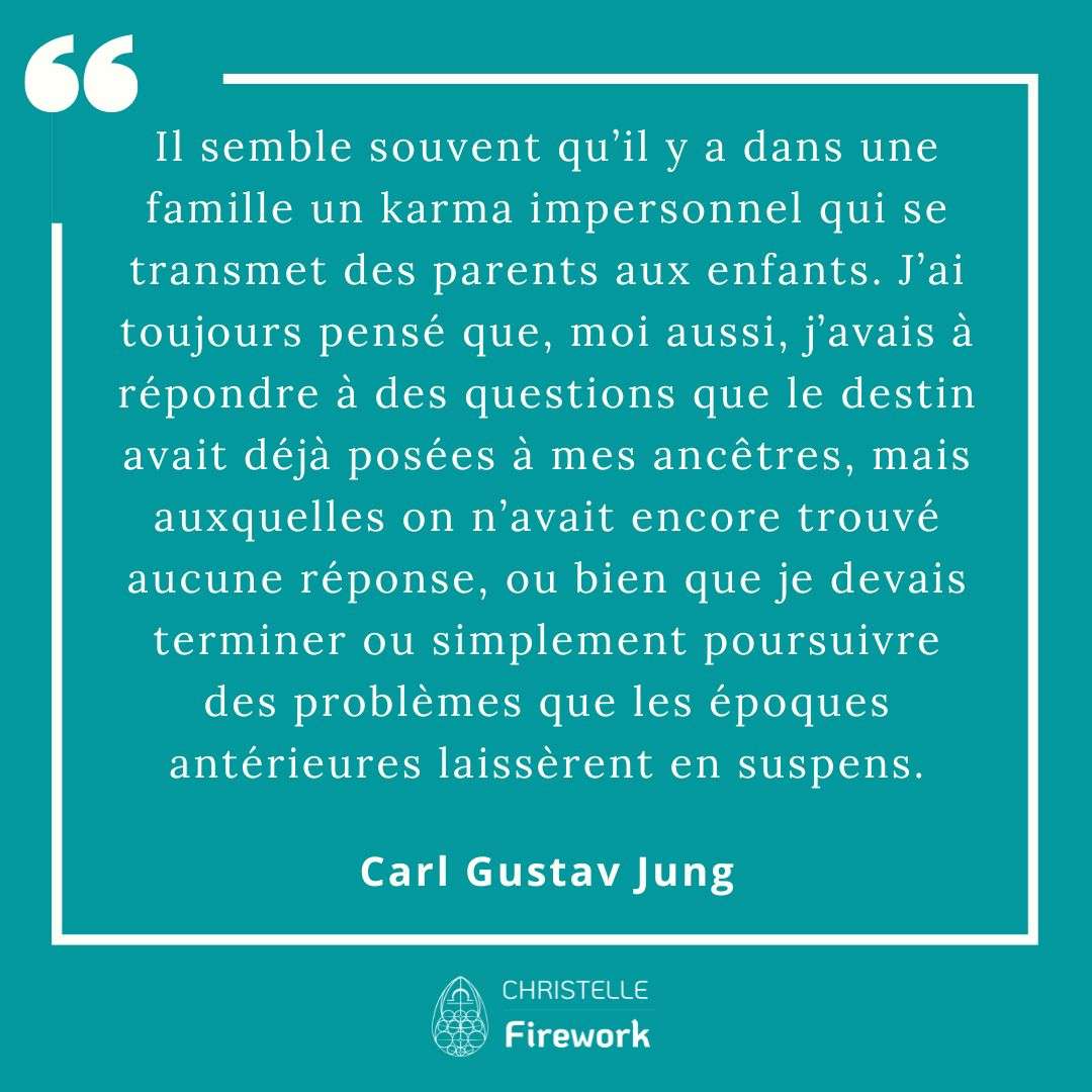 Il semble souvent qu’il y a dans une famille un karma impersonnel qui se transmet des parents aux enfants. J’ai toujours pensé que, moi aussi, j’avais à répondre à des questions que le destin avait déjà posées à mes ancêtres, mais auxquelles on n’avait encore trouvé aucune réponse, ou bien que je devais terminer ou simplement poursuivre des problèmes que les époques antérieures laissèrent en suspens. - Carl Gustav Jung