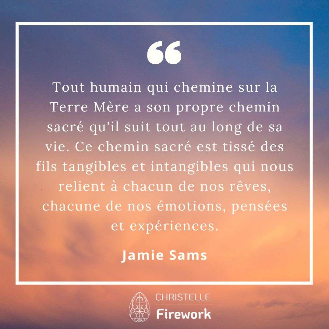 Tout humain qui chemine sur la Terre Mère a son propre chemin sacré qu'il suit tout au long de sa vie. Ce chemin sacré est tissé des fils tangibles et intangibles qui nous relient à chacun de nos rêves, chacune de nos émotions, pensées et expériences. - Jamie Sams