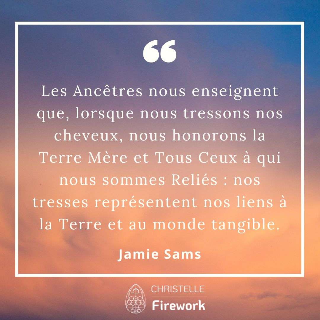 Les Ancêtres nous enseignent que, lorsque nous tressons nos cheveux, nous honorons la Terre Mère et Tous Ceux à qui nous sommes Reliés : nos tresses représentent nos liens à la Terre et au monde tangible. - Jamie Sams