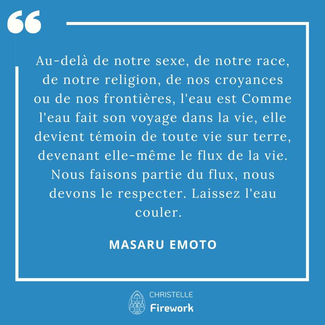 Les meilleures citations de Masaru Emoto 3 Au-delà de notre sexe, de notre race, de notre religion, de nos croyances ou de nos frontières, l'eau est Comme l'eau fait son voyage dans la vie, elle devient témoin de toute vie sur terre, devenant elle-même le flux de la vie. Nous faisons partie du flux, nous devons le respecter. Laissez l'eau couler. ~ Masaru Emoto