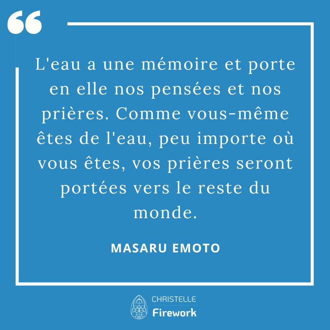 Les meilleures citations de Masaru Emoto 5 L'eau a une mémoire et porte en elle nos pensées et nos prières. Comme vous-même êtes de l'eau, peu importe où vous êtes, vos prières seront portées vers le reste du monde. - Masaru Emoto