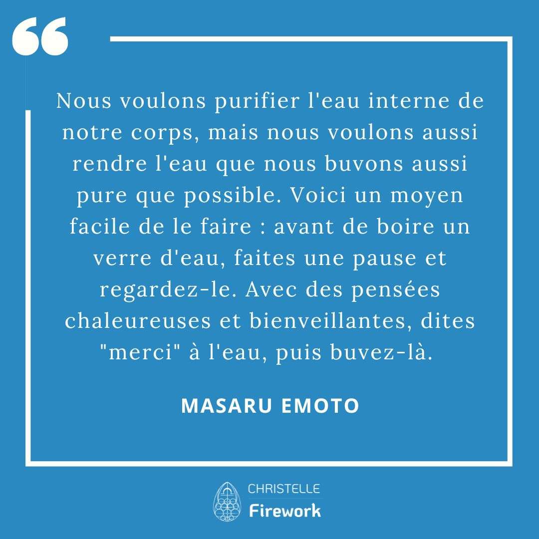 Les meilleures citations de Masaru Emoto 6 Nous voulons purifier l'eau interne de notre corps, mais nous voulons aussi rendre l'eau que nous buvons aussi pure que possible. Voici un moyen facile de le faire : avant de boire un verre d'eau, faites une pause et regardez-le. Avec des pensées chaleureuses et bienveillantes, dites "merci" à l'eau, puis buvez-là. Tous les jours, je fais cela chaque fois que je bois un verre de'au, et cela fait une nette différence. Comme je l'ai indiqué précédemment, prononcer des mots renforce la vibrations, aussi dire "merci" à l'eau avant de la boire modifie son goût. - Masaru Emoto