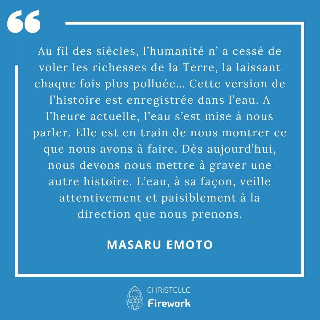 Les meilleures citations de Masaru Emoto 8 Au fil des siècles, l’humanité n’ a cessé de voler les richesses de la Terre, la laissant chaque fois plus polluée… Cette version de l’histoire est enregistrée dans l’eau. A l’heure actuelle, l’eau s’est mise à nous parler. Elle est en train de nous montrer ce que nous avons à faire. Dès aujourd’hui, nous devons nous mettre à graver une autre histoire. L’eau, à sa façon, veille attentivement et paisiblement à la direction que nous prenons. - Masaru Emoto