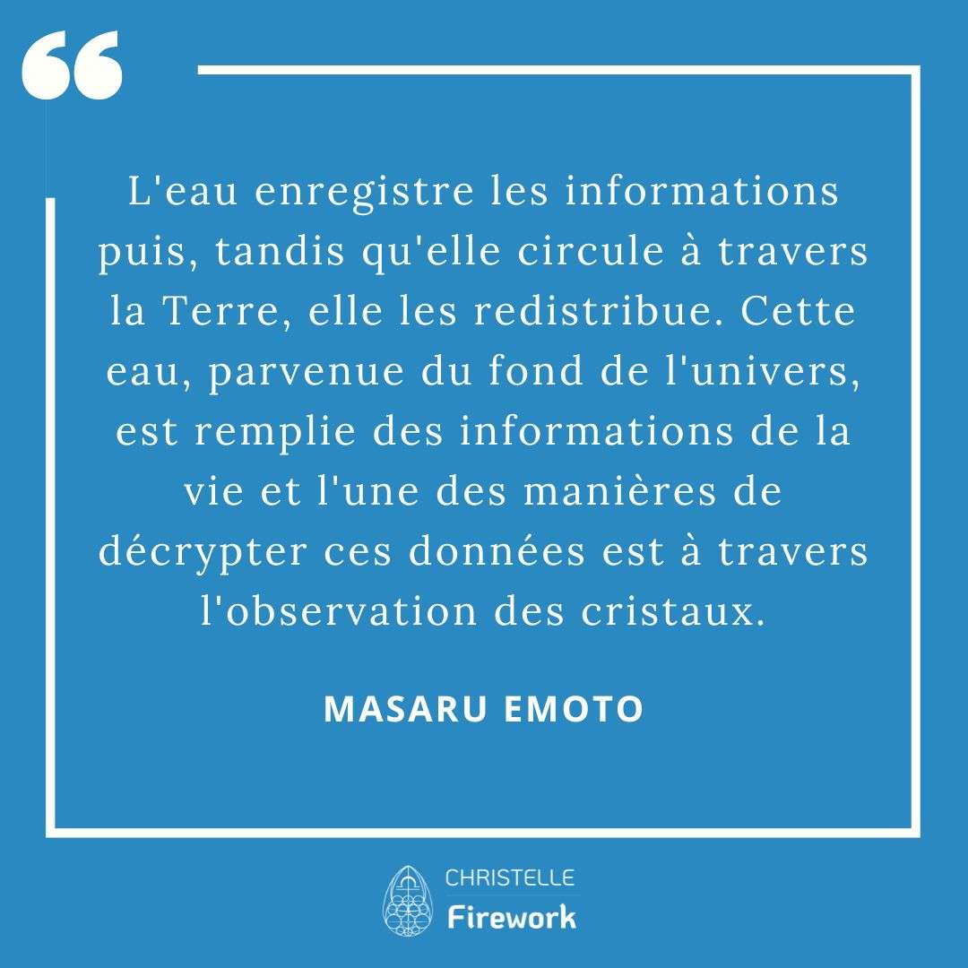 Les meilleures citations de Masaru Emoto 10 L'eau enregistre les informations puis, tandis qu'elle circule à travers la Terre, elle les redistribue. Cette eau, parvenue du fond de l'univers, est remplie des informations de la vie et l'une des manières de décrypter ces données est à travers l'observation des cristaux. - Masaru Emoto