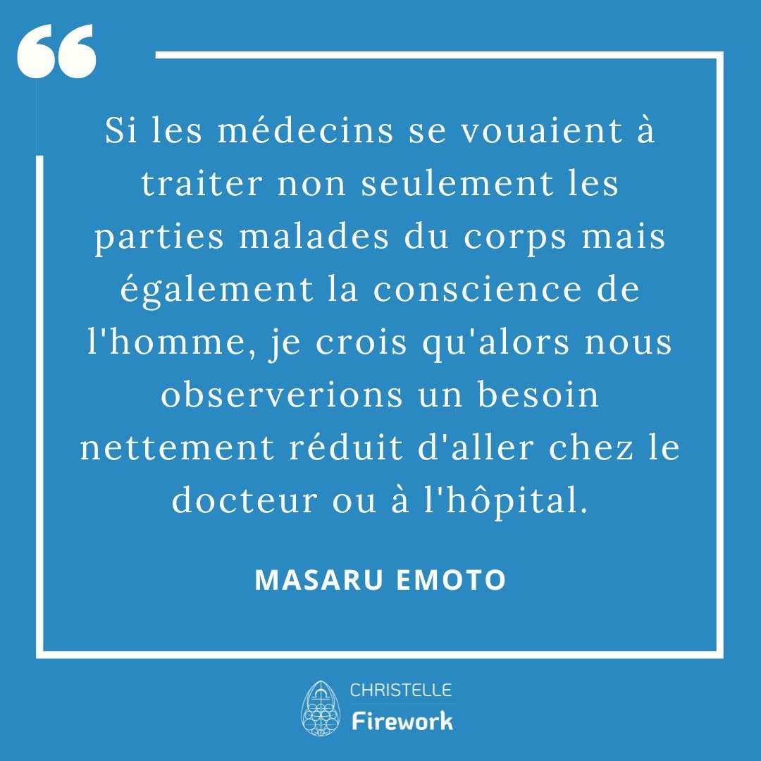 Les meilleures citations de Masaru Emoto 9 Si les médecins se vouaient à traiter non seulement les parties malades du corps mais également la conscience de l'homme, je crois qu'alors nous observerions un besoin nettement réduit d'aller chez le docteur ou à l'hôpital. - Masaru Emoto