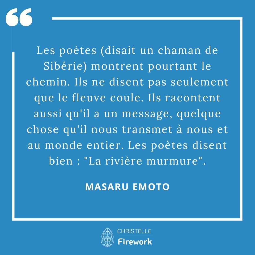 Les meilleures citations de Masaru Emoto 11 Les poètes (disait un chaman de Sibérie) montrent pourtant le chemin. Ils ne disent pas seulement que le fleuve coule. Ils racontent aussi qu'il a un message, quelque chose qu'il nous transmet à nous et au monde entier. Les poètes disent bien : "La rivière murmure". - Masaru Emoto