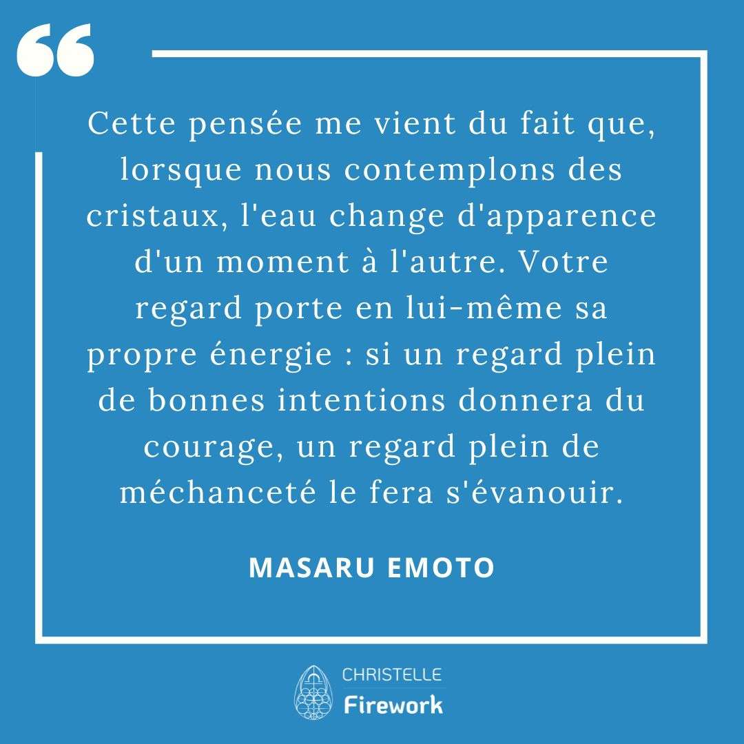 Les meilleures citations de Masaru Emoto 12 Cette pensée me vient du fait que, lorsque nous contemplons des cristaux, l'eau change d'apparence d'un moment à l'autre. Votre regard porte en lui-même sa propre énergie : si un regard plein de bonnes intentions donnera du courage, un regard plein de méchanceté le fera s'évanouir. - Masaru Emoto