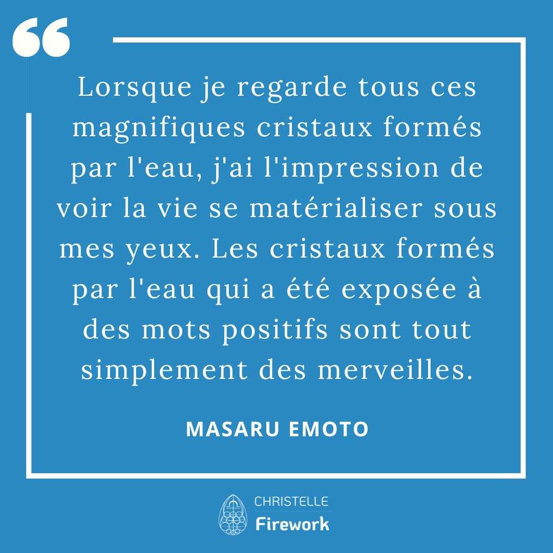 Les meilleures citations de Masaru Emoto 13 Lorsque je regarde tous ces magnifiques cristaux formés par l'eau, j'ai l'impression de voir la vie se matérialiser sous mes yeux. Les cristaux formés par l'eau qui a été exposée à des mots positifs sont tout simplement des merveilles. - Masaru Emoto