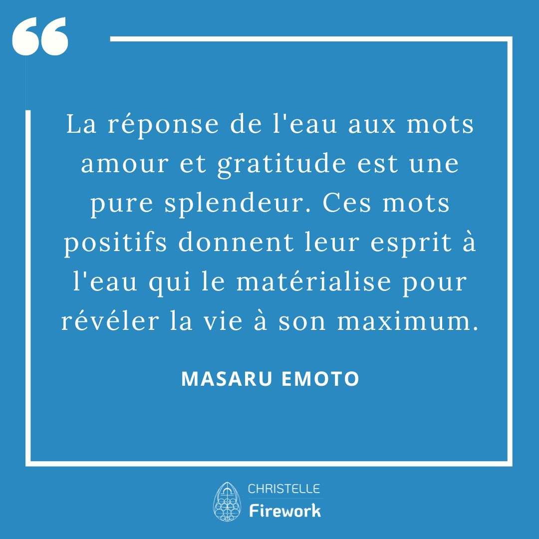 Les meilleures citations de Masaru Emoto 14 La réponse de l'eau aux mots amour et gratitude est une pure splendeur. Ces mots positifs donnent leur esprit à l'eau qui le matérialise pour révéler la vie à son maximum.- Masaru Emoto