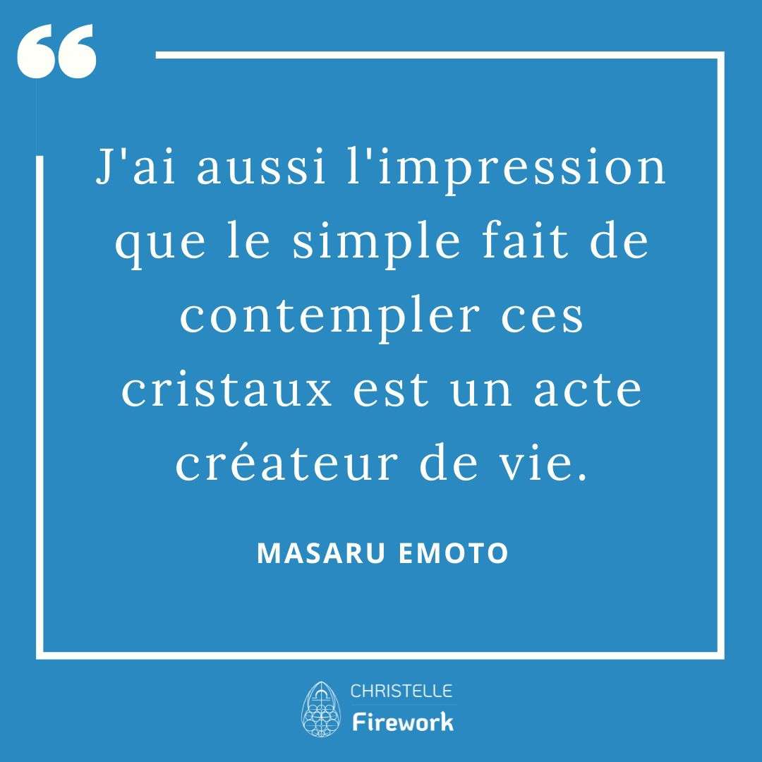 Les meilleures citations de Masaru Emoto 15 J'ai aussi l'impression que le simple fait de contempler ces cristaux est un acte créateur de vie. - Masaru Emoto