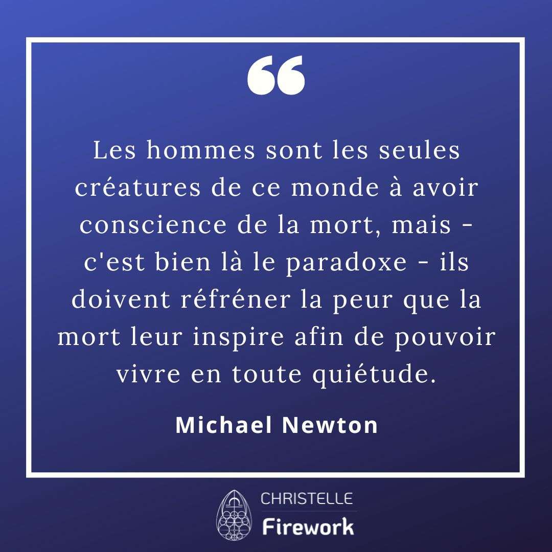 Les hommes sont les seules créatures de ce monde à avoir conscience de la mort, mais - c'est bien là le paradoxe - ils doivent réfréner la peur que la mort leur inspire afin de pouvoir vivre en toute quiétude. - Michael Newton