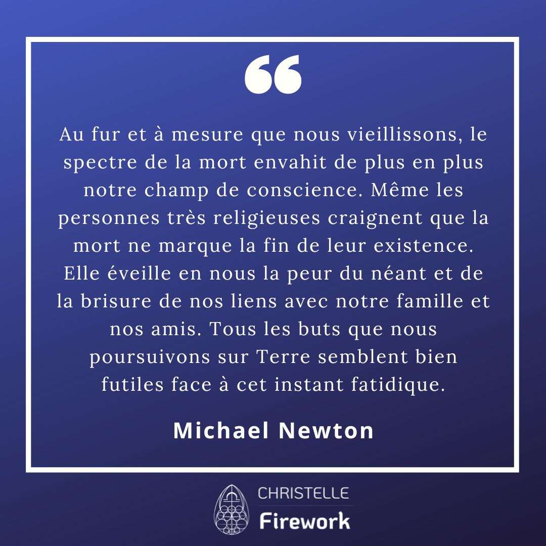 Au fur et à mesure que nous vieillissons, le spectre de la mort envahit de plus en plus notre champ de conscience. Même les personnes très religieuses craignent que la mort ne marque la fin de leur existence. Elle éveille en nous la peur du néant et de la brisure de nos liens avec notre famille et nos amis. Tous les buts que nous poursuivons sur Terre semblent bien futiles face à cet instant fatidique. - Michael Newton