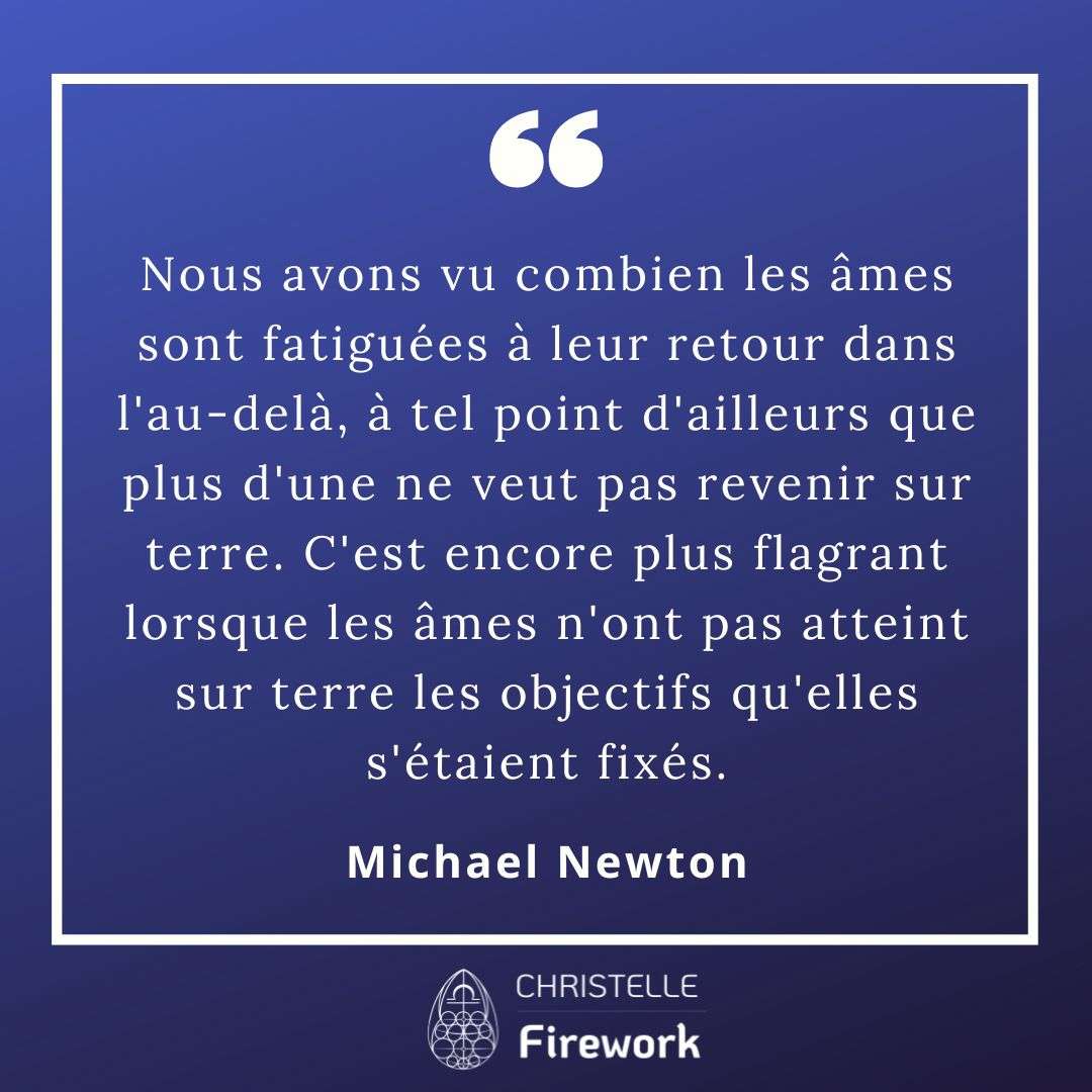 Nous avons vu combien les âmes sont fatiguées à leur retour dans l'au-delà, à tel point d'ailleurs que plus d'une ne veut pas revenir sur terre. C'est encore plus flagrant lorsque les âmes n'ont pas atteint sur terre les objectifs qu'elles s'étaient fixés. Elles s'inquiètent donc à l'idée de quitter le monde spirituel régi par la connaissance de soi, la camaraderie et la compassion, pour un environnement où règnent l'incertitude et la peur causées par des humains agressifs et compétitifs.- Michael Newton