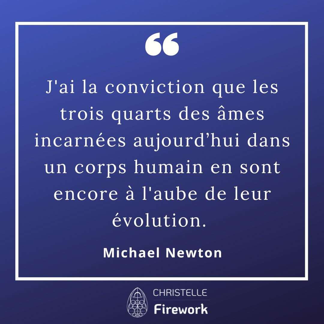 J'ai la conviction que les trois quarts des âmes incarnées aujourd’hui dans un corps humain en sont encore à l'aube de leur évolution. Je sais que cette affirmation est plutôt décourageante, parce que cela signifie que la grande majorité de la population n'est guère avancée dans son apprentissage. Et lorsque je constate l'incompréhension entre différentes cultures et la violence dans le monde, cela ne m'incite pas à changer d'opinion. Je crois cependant que le niveau de conscience de l'humanité s'améliore à chaque centenaire. - Michael Newton