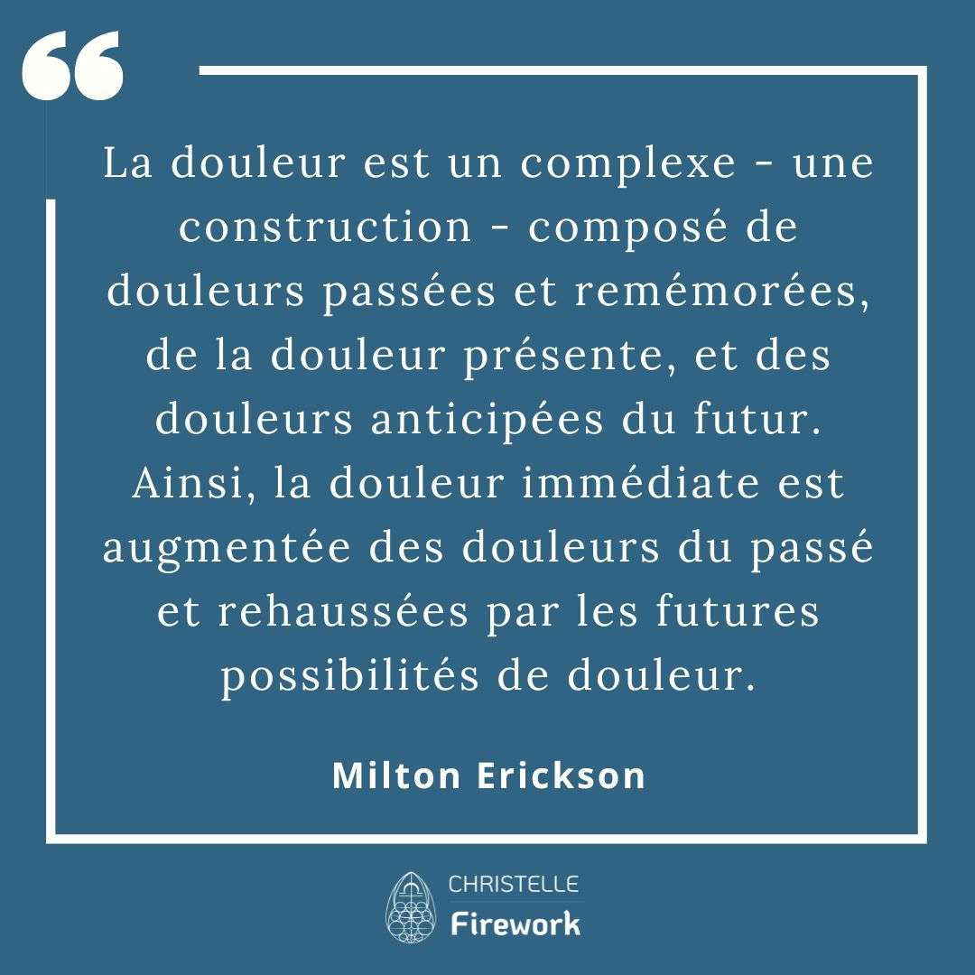 La douleur est un complexe - une construction - composé de douleurs passées et remémorées, de la douleur présente, et des douleurs anticipées du futur. Ainsi, la douleur immédiate est augmentée des douleurs du passé et rehaussées par les futures possibilités de douleur. - Milton Erickson