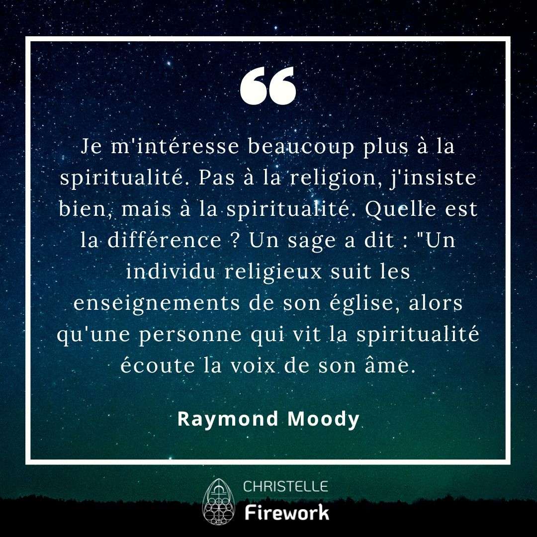 Je m'intéresse beaucoup plus à la spiritualité. Pas à la religion, j'insiste bien, mais à la spiritualité. Quelle est la différence ? Un sage a dit : "Un individu religieux suit les enseignements de son église, alors qu'une personne qui vit la spiritualité écoute la voix de son âme. - Raymond Moody
