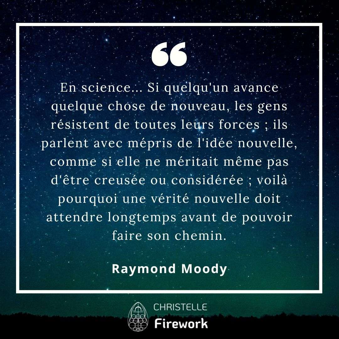 En science... Si quelqu'un avance quelque chose de nouveau, les gens résistent de toutes leurs forces ; ils parlent avec mépris de l'idée nouvelle, comme si elle ne méritait même pas d'être creusée ou considérée ; voilà pourquoi une vérité nouvelle doit attendre longtemps avant de pouvoir faire son chemin. - Raymond Moody