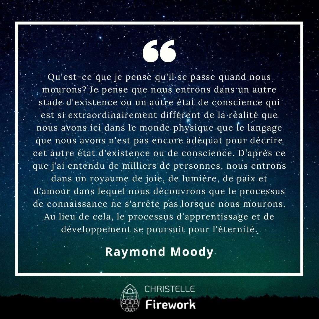 Qu'est-ce que je pense qu'il se passe quand nous mourons? Je pense que nous entrons dans un autre stade d'existence ou un autre état de conscience qui est si extraordinairement différent de la réalité que nous avons ici dans le monde physique que le langage que nous avons n'est pas encore adéquat pour décrire cet autre état d'existence ou de conscience. D'après ce que j'ai entendu de milliers de personnes, nous entrons dans un royaume de joie, de lumière, de paix et d'amour dans lequel nous découvrons que le processus de connaissance ne s'arrête pas lorsque nous mourons. Au lieu de cela, le processus d'apprentissage et de développement se poursuit pour l'éternité. - Raymond Moody