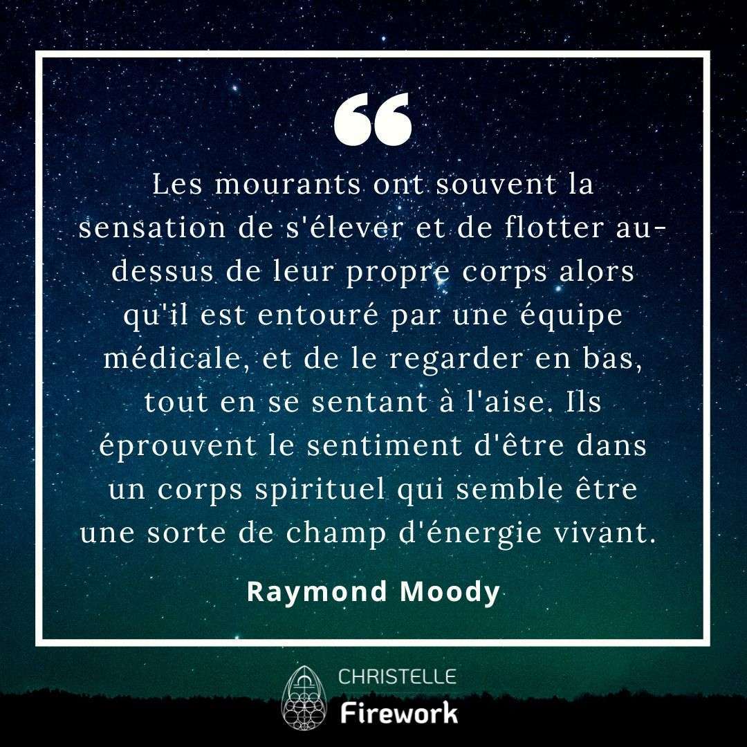 Les mourants ont souvent la sensation de s'élever et de flotter au-dessus de leur propre corps alors qu'il est entouré par une équipe médicale, et de le regarder en bas, tout en se sentant à l'aise. Ils éprouvent le sentiment d'être dans un corps spirituel qui semble être une sorte de champ d'énergie vivant. - Raymond Moody