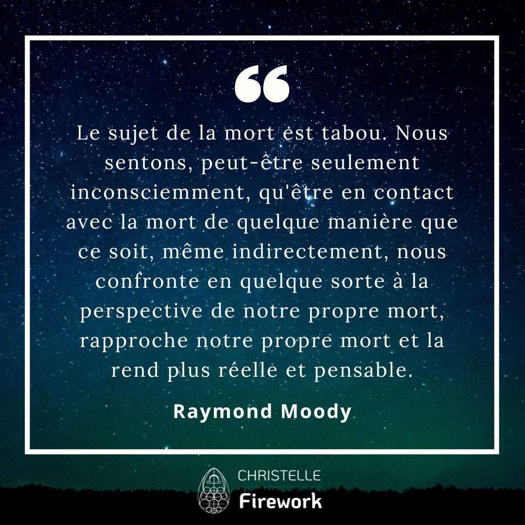 Le sujet de la mort est tabou. Nous sentons, peut-être seulement inconsciemment, qu'être en contact avec la mort de quelque manière que ce soit, même indirectement, nous confronte en quelque sorte à la perspective de notre propre mort, rapproche notre propre mort et la rend plus réelle et pensable. - Raymond Moody
