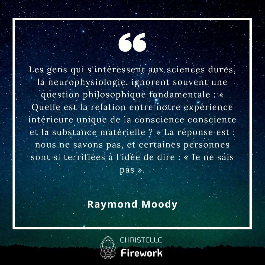 Les gens qui s'intéressent aux sciences dures, la neurophysiologie, ignorent souvent une question philosophique fondamentale : « Quelle est la relation entre notre expérience intérieure unique de la conscience consciente et la substance matérielle ? » La réponse est : nous ne savons pas, et certaines personnes sont si terrifiées à l'idée de dire : « Je ne sais pas ». - Raymond Moody