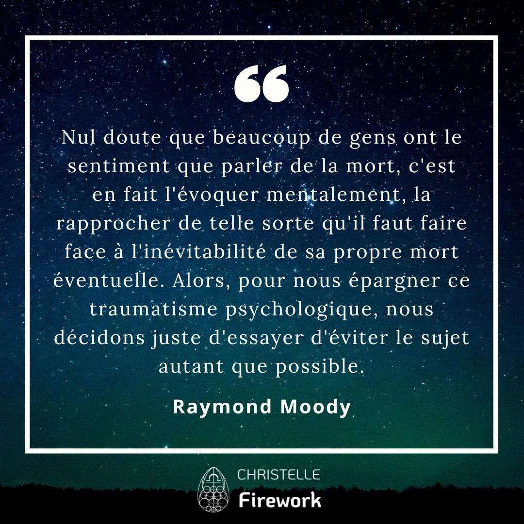 Nul doute que beaucoup de gens ont le sentiment que parler de la mort, c'est en fait l'évoquer mentalement, la rapprocher de telle sorte qu'il faut faire face à l'inévitabilité de sa propre mort éventuelle. Alors, pour nous épargner ce traumatisme psychologique, nous décidons juste d'essayer d'éviter le sujet autant que possible. - Raymond Moody