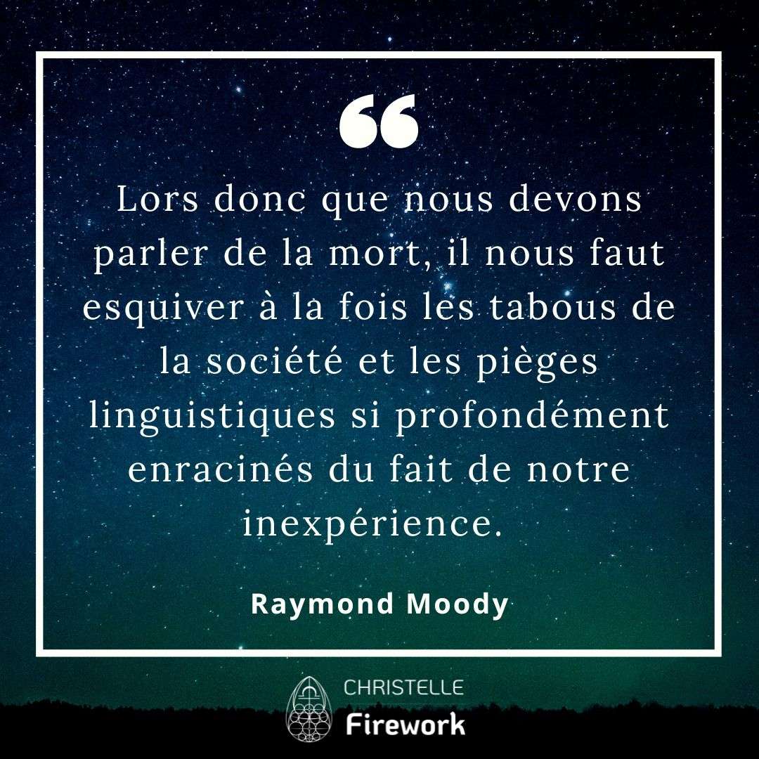 Lors donc que nous devons parler de la mort, il nous faut esquiver à la fois les tabous de la société et les pièges linguistiques si profondément enracinés du fait de notre inexpérience. - Raymond Moody