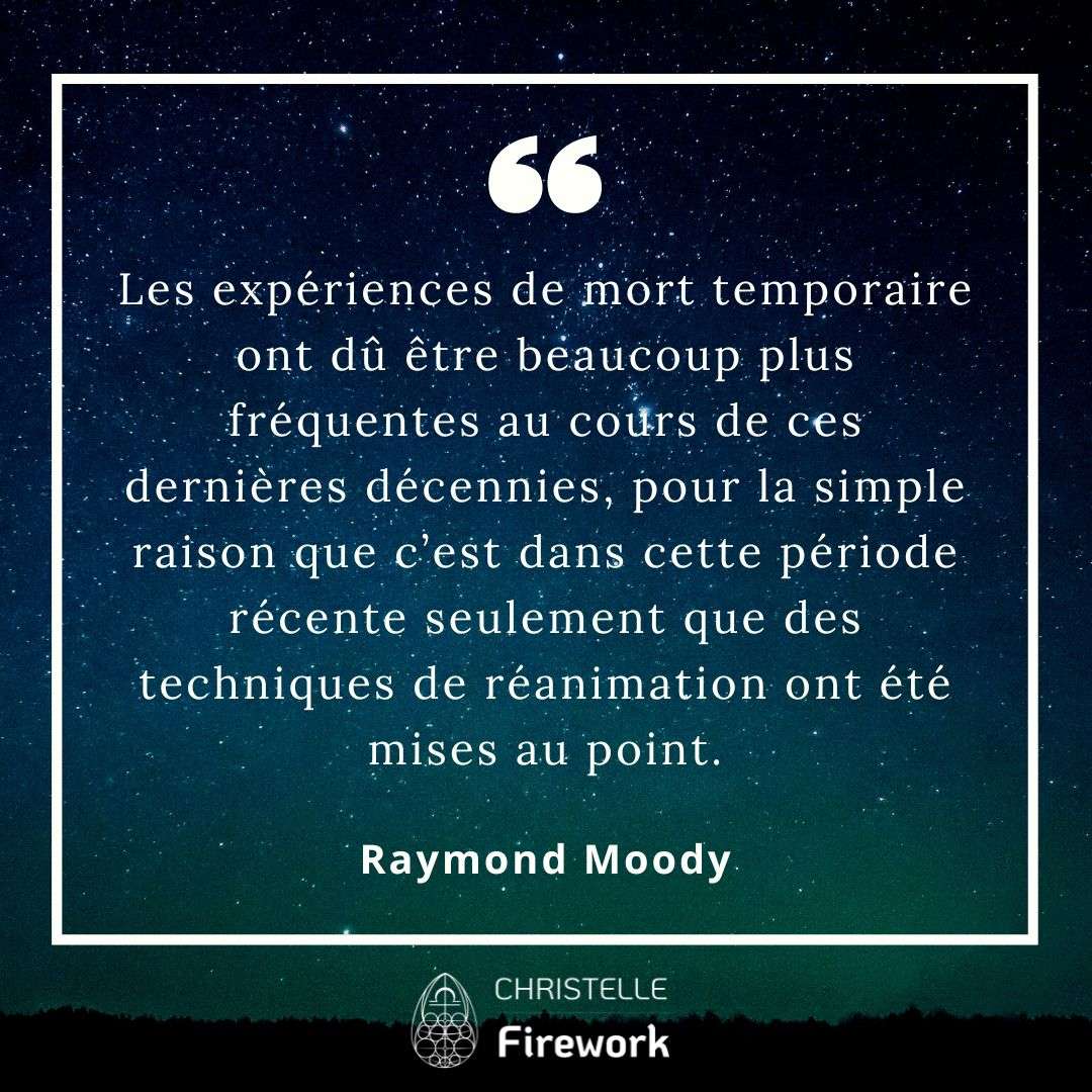 Les expériences de mort temporaire ont dû être beaucoup plus fréquentes au cours de ces dernières décennies, pour la simple raison que c’est dans cette période récente seulement que des techniques de réanimation ont été mises au point. - Raymond Moody