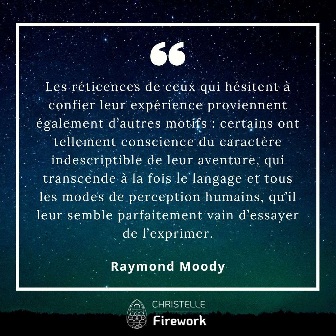 Les réticences de ceux qui hésitent à confier leur expérience proviennent également d’autres motifs : certains ont tellement conscience du caractère indescriptible de leur aventure, qui transcende à la fois le langage et tous les modes de perception humains, qu’il leur semble parfaitement vain d’essayer de l’exprimer. - Raymond Moody