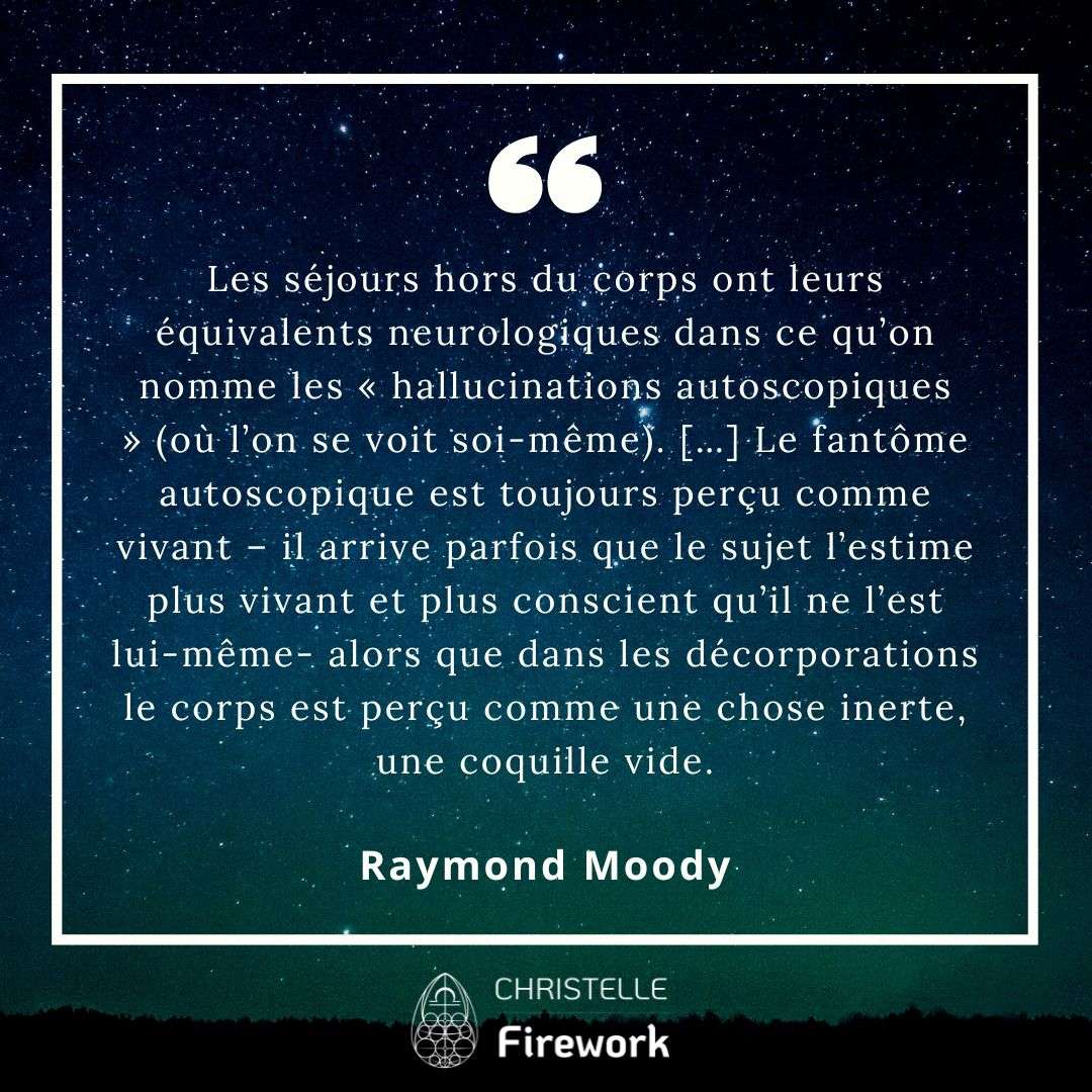Les séjours hors du corps ont leurs équivalents neurologiques dans ce qu’on nomme les « hallucinations autoscopiques » (où l’on se voit soi-même). […] Le fantôme autoscopique est toujours perçu comme vivant – il arrive parfois que le sujet l’estime plus vivant et plus conscient qu’il ne l’est lui-même- alors que dans les décorporations le corps est perçu comme une chose inerte, une coquille vide. - Raymond Moody